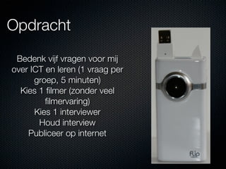 Opdracht

 Bedenk vijf vragen voor mij
over ICT en leren (1 vraag per
      groep, 5 minuten)
  Kies 1 ﬁlmer (zonder veel
         ﬁlmervaring)
      Kies 1 interviewer
       Houd interview
    Publiceer op internet
 