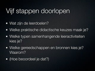 Vijf stappen doorlopen
 Wat zijn de leerdoelen?
 Welke praktische didactische keuzes maak je?
 Welke typen samenhangende leeractiviteiten
 kies je?
 Welke gereedschappen en bronnen kies je?
 Waarom?
 (Hoe beoordeel je dat?)
 