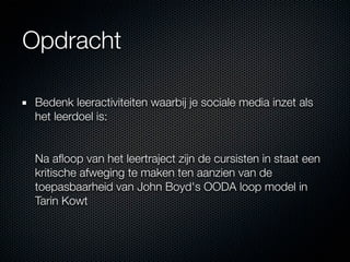 Opdracht

 Bedenk leeractiviteiten waarbij je sociale media inzet als
 het leerdoel is:


 Na aﬂoop van het leertraject zijn de cursisten in staat een
 kritische afweging te maken ten aanzien van de
 toepasbaarheid van John Boyd's OODA loop model in
 Tarin Kowt
 