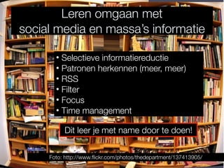 Leren omgaan met
social media en massa’s informatie

       • Selectieve informatiereductie
       • Patronen herkennen (meer, meer)
       • RSS
       • Filter
       • Focus
       • Time management

          Dit leer je met name door te doen!

     Foto: http://www.ﬂickr.com/photos/thedepartment/137413905/
 