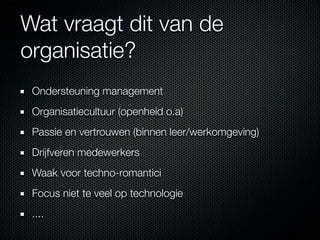 Wat vraagt dit van de
organisatie?
 Ondersteuning management
 Organisatiecultuur (openheid o.a)
 Passie en vertrouwen (binnen leer/werkomgeving)
 Drijfveren medewerkers
 Waak voor techno-romantici
 Focus niet te veel op technologie
 ....
 