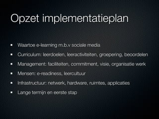 Opzet implementatieplan

 Waartoe e-learning m.b.v sociale media
 Curriculum: leerdoelen, leeractiviteiten, groepering, beoordelen
 Management: faciliteiten, commitment, visie, organisatie werk
 Mensen: e-readiness, leercultuur
 Infrastructuur: netwerk, hardware, ruimtes, applicaties
 Lange termijn en eerste stap
 