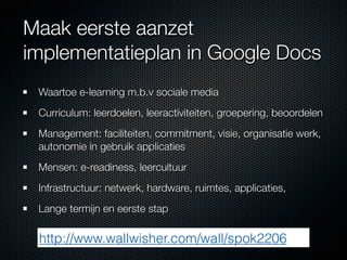 Maak eerste aanzet
implementatieplan in Google Docs
 Waartoe e-learning m.b.v sociale media
 Curriculum: leerdoelen, leeractiviteiten, groepering, beoordelen
 Management: faciliteiten, commitment, visie, organisatie werk,
 autonomie in gebruik applicaties
 Mensen: e-readiness, leercultuur
 Infrastructuur: netwerk, hardware, ruimtes, applicaties,
 Lange termijn en eerste stap

 http://www.wallwisher.com/wall/spok2206
 