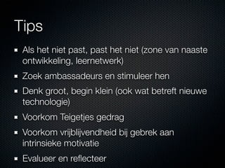 Tips
 Als het niet past, past het niet (zone van naaste
 ontwikkeling, leernetwerk)
 Zoek ambassadeurs en stimuleer hen
 Denk groot, begin klein (ook wat betreft nieuwe
 technologie)
 Voorkom Teigetjes gedrag
 Voorkom vrijblijvendheid bij gebrek aan
 intrinsieke motivatie
 Evalueer en reﬂecteer
 