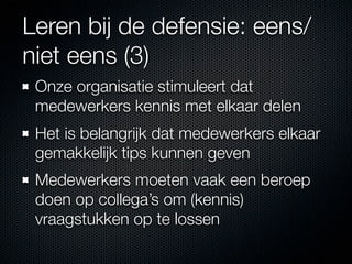 Leren bij de defensie: eens/
niet eens (3)
 Onze organisatie stimuleert dat
 medewerkers kennis met elkaar delen
 Het is belangrijk dat medewerkers elkaar
 gemakkelijk tips kunnen geven
 Medewerkers moeten vaak een beroep
 doen op collega’s om (kennis)
 vraagstukken op te lossen
 