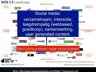 Social media:
        verzamelnaam, interactie,
       laagdrempelig (webbased,
       goedkoop), samenwerking,
         user generated content.


   Van consumeren naar produceren




Bron: http://www.rossdawsonblog.com/Web2_Framework.pdf
 
