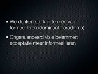 We denken sterk in termen van
formeel leren (dominant paradigma)
Ongenuanceerd visie belemmert
acceptatie meer informeel leren
 