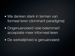 We denken sterk in termen van
formeel leren (dominant paradigma)
Ongenuanceerd visie belemmert
acceptatie meer informeel leren
De werkelijkheid is genuanceerd
 