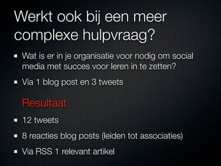 Werkt ook bij een meer
complexe hulpvraag?
 Wat is er in je organisatie voor nodig om social
 media met succes voor leren in te zetten?
 Via 1 blog post en 3 tweets

 Resultaat
 12 tweets
 8 reacties blog posts (leiden tot associaties)
 Via RSS 1 relevant artikel
 