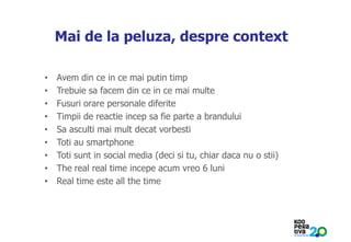 KONSTRUIM
Mai de la peluza, despre context
• Avem din ce in ce mai putin timp
• Trebuie sa facem din ce in ce mai multe
• Fusuri orare personale diferite
• Timpii de reactie incep sa fie parte a brandului
• Sa asculti mai mult decat vorbesti
• Toti au smartphone
• Toti sunt in social media (deci si tu, chiar daca nu o stii)
• The real real time incepe acum vreo 6 luni
• Real time este all the time
 