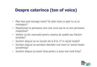 KONSTRUIM
Despre caterinca (ton of voice)
• Plan less and manage more? Or plan more si apoi nu ai ce
manageui?
• Reactionam la persoana care zice ceva sau la ce zice persoana
respectiva?
• Vorbim ca din manualul pentru masina de spalat sau folosim
emotiile?
• Suntem dispusi sa nu lucram de la 8 la 17 in social media?
• Suntem dispusi sa acordam libertate mai mare lu’ social media
something?
• Suntem dispusi sa avem timp pentru a avea mai mult timp?
 