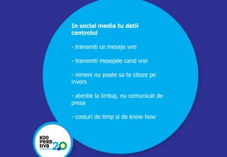 KONSTRUIM
KONSTRUIM
In social media tu detii
controlul
- transmiti ce mesaje vrei
- transmiti mesajele cand vrei
- nimeni nu poate sa te citeze pe
invers
- atentie la limbaj, nu comunicat de
presa
- costuri de timp si de know how
 
