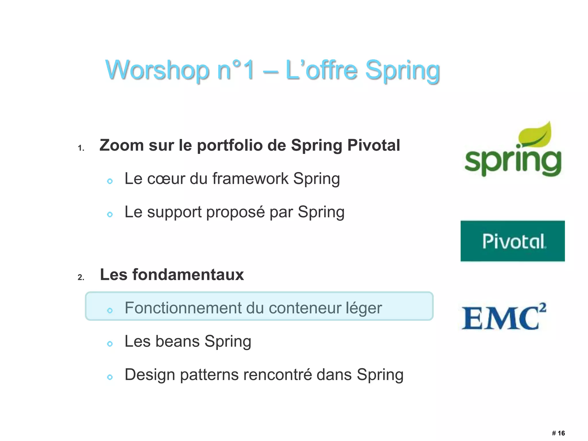 1. Zoom sur le portfolio de Spring Pivotal 
Le coeur du framework Spring 
Le support proposé par Spring 
2. Les fondamentaux 
Fonctionnement du conteneur léger 
Les beans Spring 
Design patterns rencontré dans Spring 
# 16 
Worshop n°1 – L’offre Spring 
 