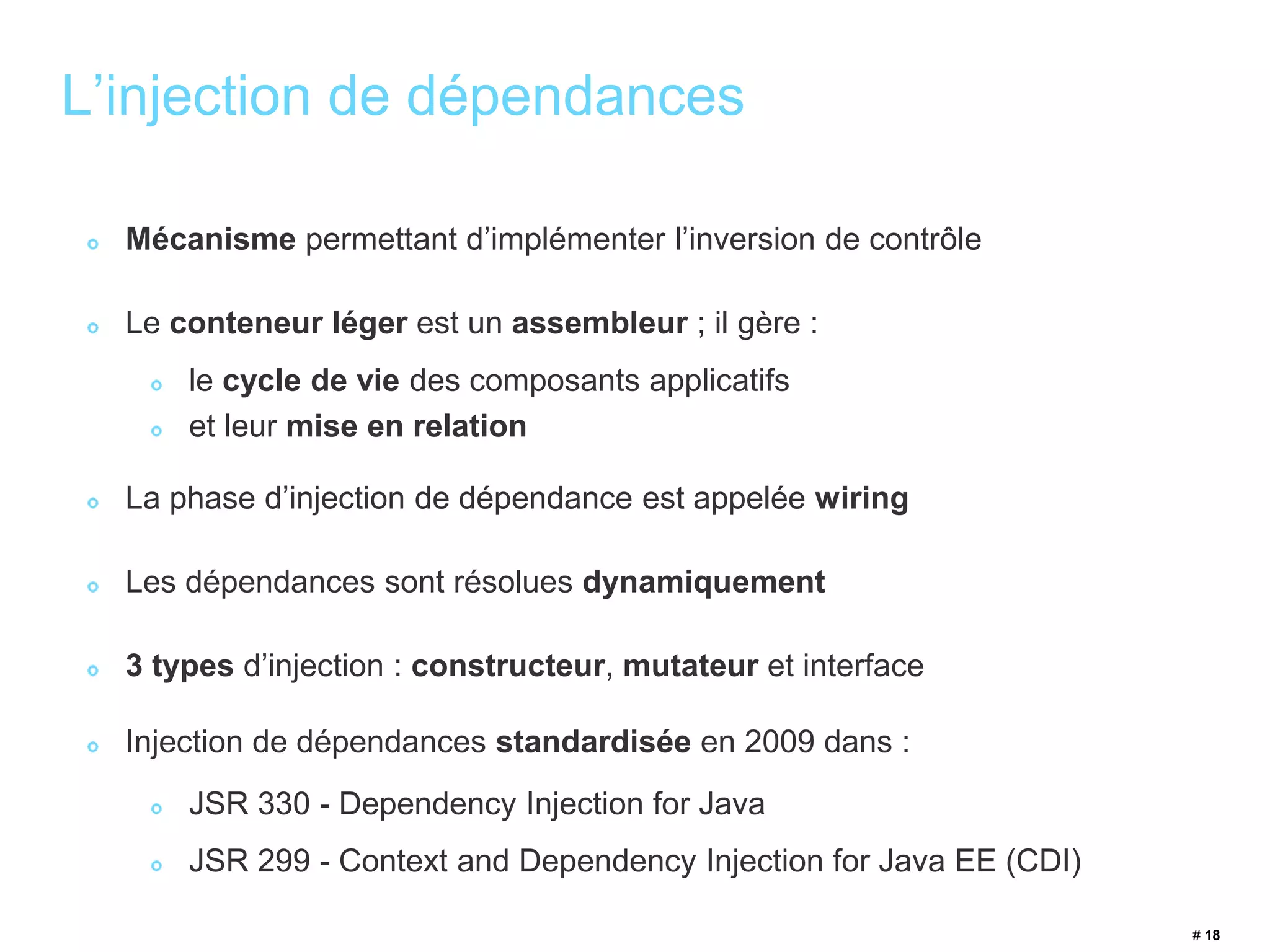 # 18 
L’injection de dépendances 
Mécanisme permettant d’implémenter l’inversion de contrôle 
Le conteneur léger est un assembleur ; il gère : 
le cycle de vie des composants applicatifs 
et leur mise en relation 
La phase d’injection de dépendance est appelée wiring 
Les dépendances sont résolues dynamiquement 
3 types d’injection : constructeur, mutateur et interface 
Injection de dépendances standardisée en 2009 dans : 
JSR 330 - Dependency Injection for Java 
JSR 299 - Context and Dependency Injection for Java EE (CDI) 
 