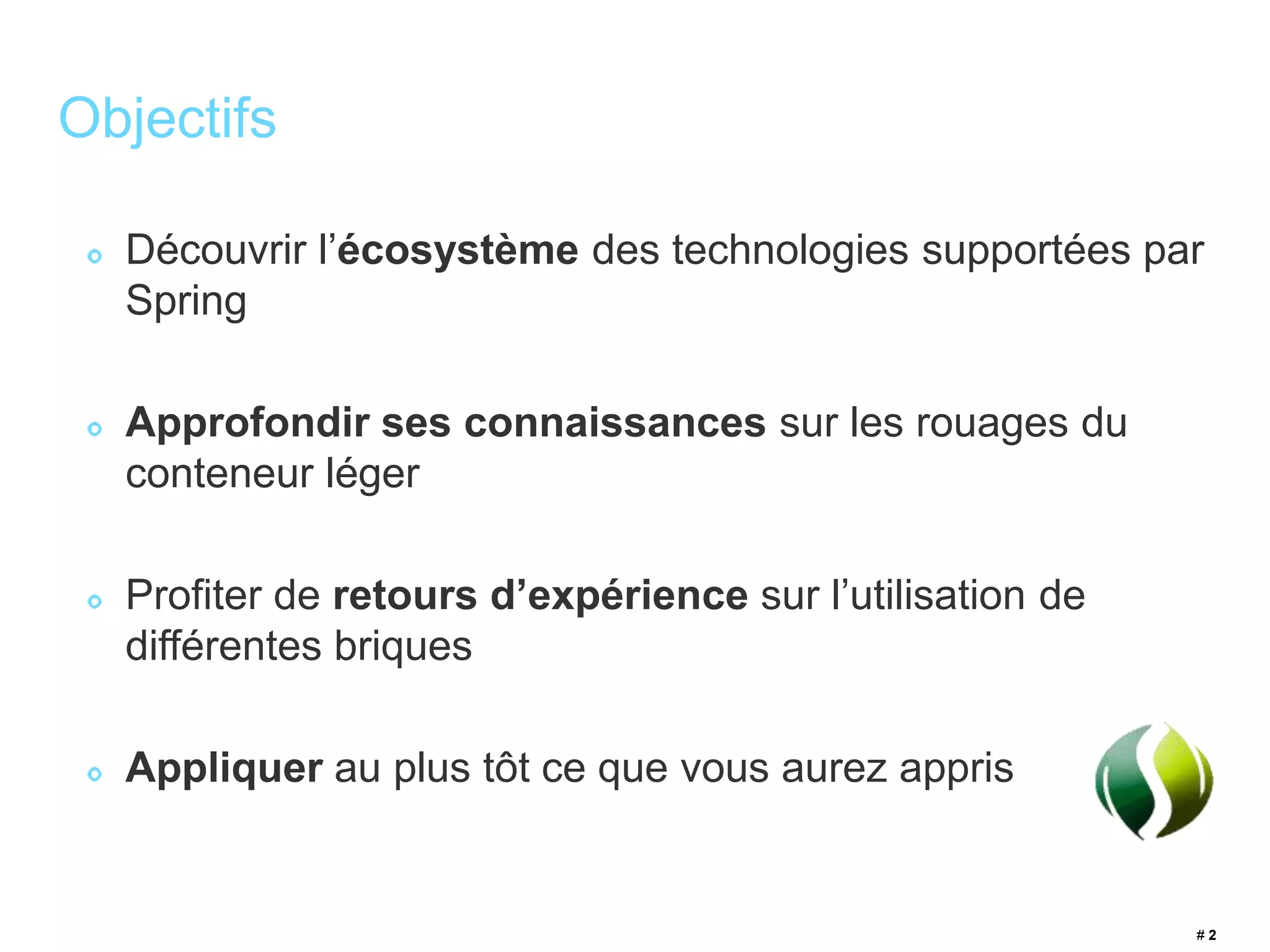 # 2 
Objectifs 
Découvrir l’écosystème des technologies supportées par 
Spring 
Approfondir ses connaissances sur les rouages du 
conteneur léger 
Profiter de retours d’expérience sur l’utilisation de 
différentes briques 
Appliquer au plus tôt ce que vous aurez appris 
 