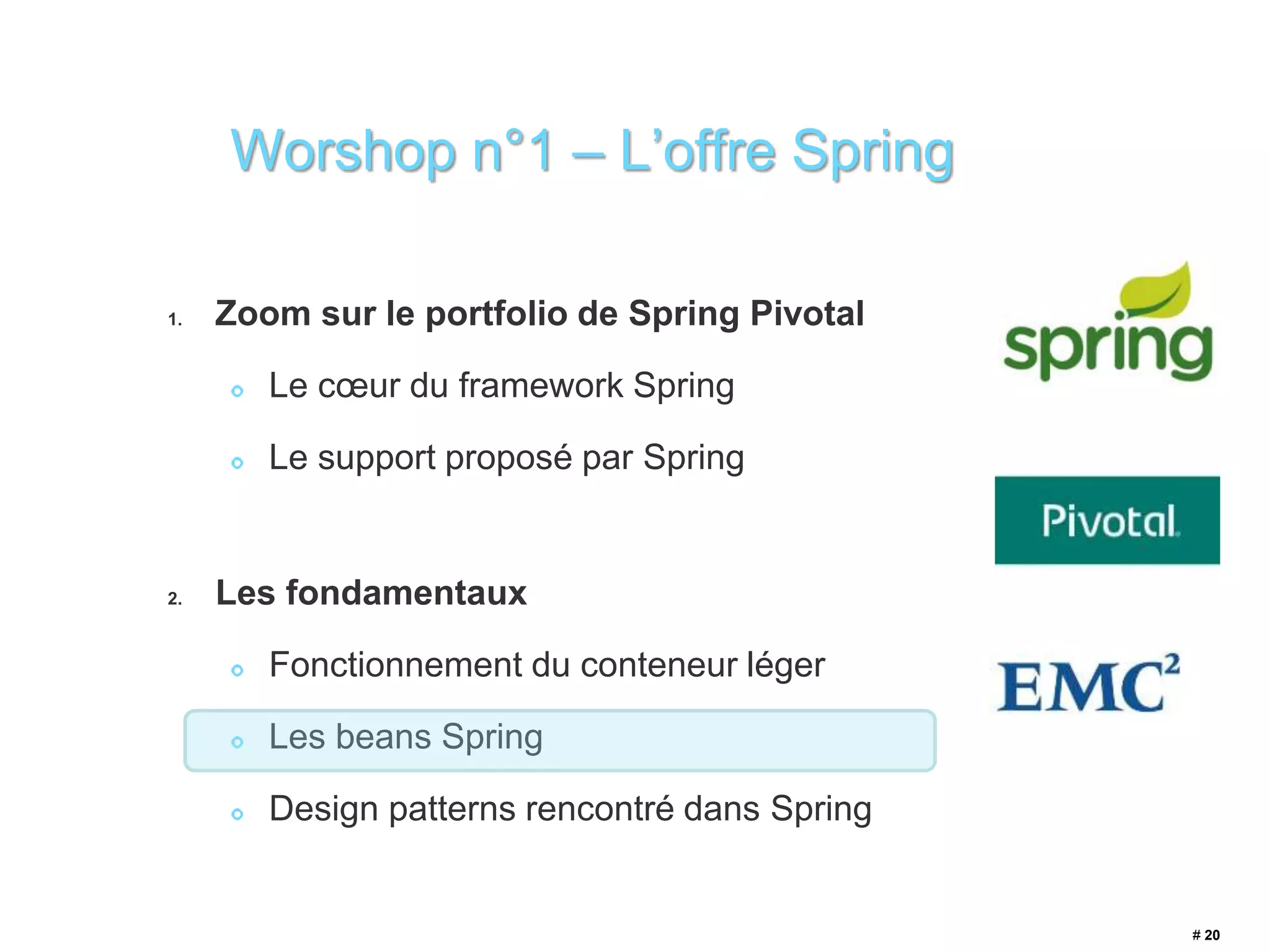 1. Zoom sur le portfolio de Spring Pivotal 
Le coeur du framework Spring 
Le support proposé par Spring 
2. Les fondamentaux 
Fonctionnement du conteneur léger 
Les beans Spring 
Design patterns rencontré dans Spring 
# 20 
Worshop n°1 – L’offre Spring 
 