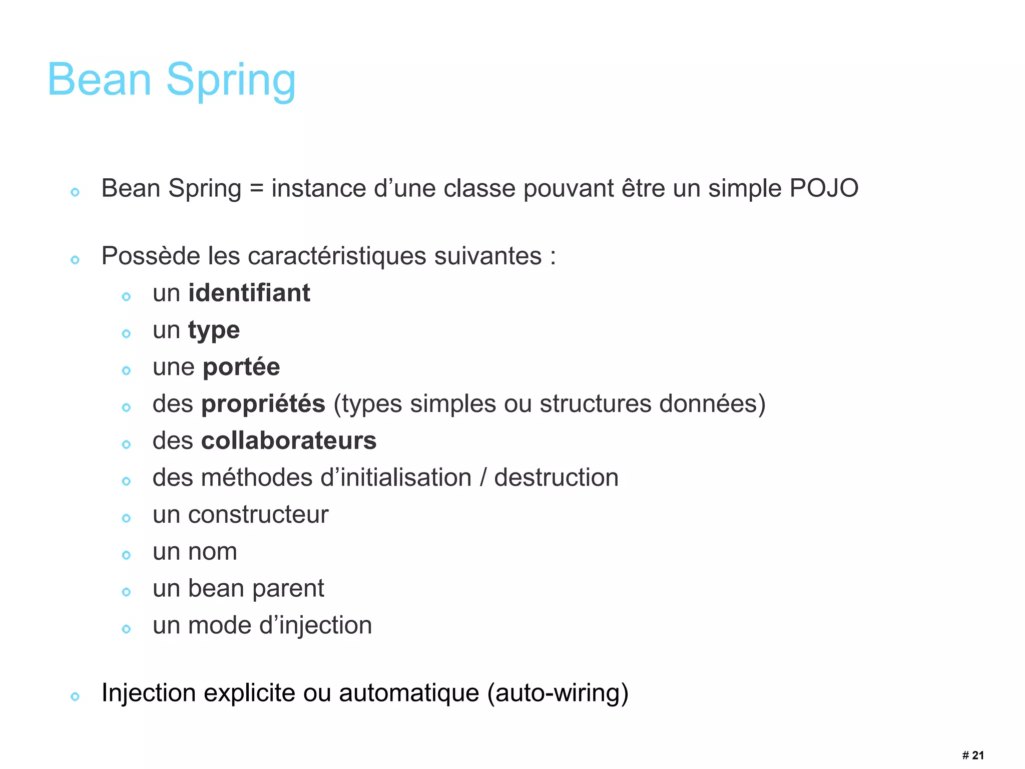 # 21 
Bean Spring 
Bean Spring = instance d’une classe pouvant être un simple POJO 
Possède les caractéristiques suivantes : 
un identifiant 
un type 
une portée 
des propriétés (types simples ou structures données) 
des collaborateurs 
des méthodes d’initialisation / destruction 
un constructeur 
un nom 
un bean parent 
un mode d’injection 
Injection explicite ou automatique (auto-wiring) 
 