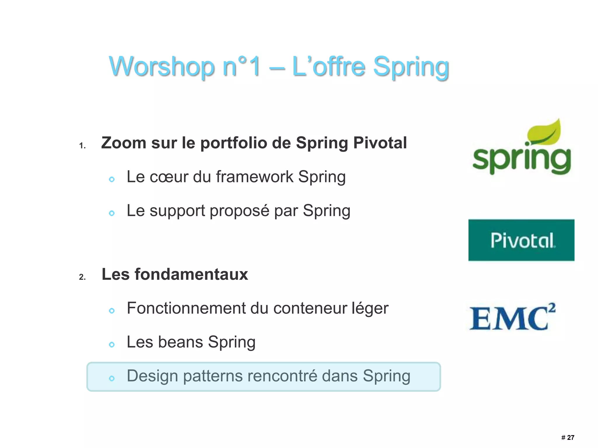 1. Zoom sur le portfolio de Spring Pivotal 
Le coeur du framework Spring 
Le support proposé par Spring 
2. Les fondamentaux 
Fonctionnement du conteneur léger 
Les beans Spring 
Design patterns rencontré dans Spring 
# 27 
Worshop n°1 – L’offre Spring 
 