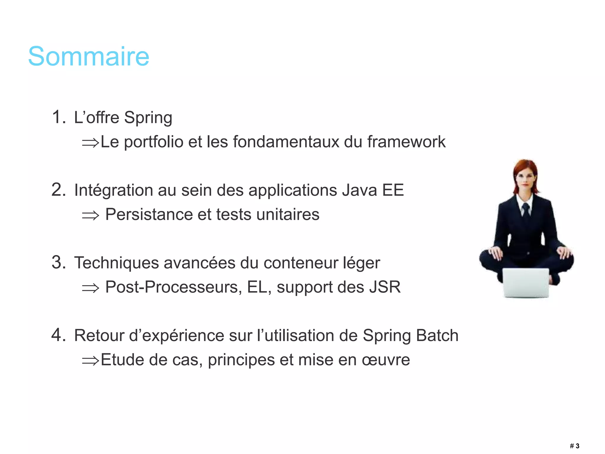 1. L’offre Spring 
Le portfolio et les fondamentaux du framework 
2. Intégration au sein des applications Java EE 
 Persistance et tests unitaires 
3. Techniques avancées du conteneur léger 
 Post-Processeurs, EL, support des JSR 
4. Retour d’expérience sur l’utilisation de Spring Batch 
Etude de cas, principes et mise en oeuvre 
# 3 
Sommaire 
 
