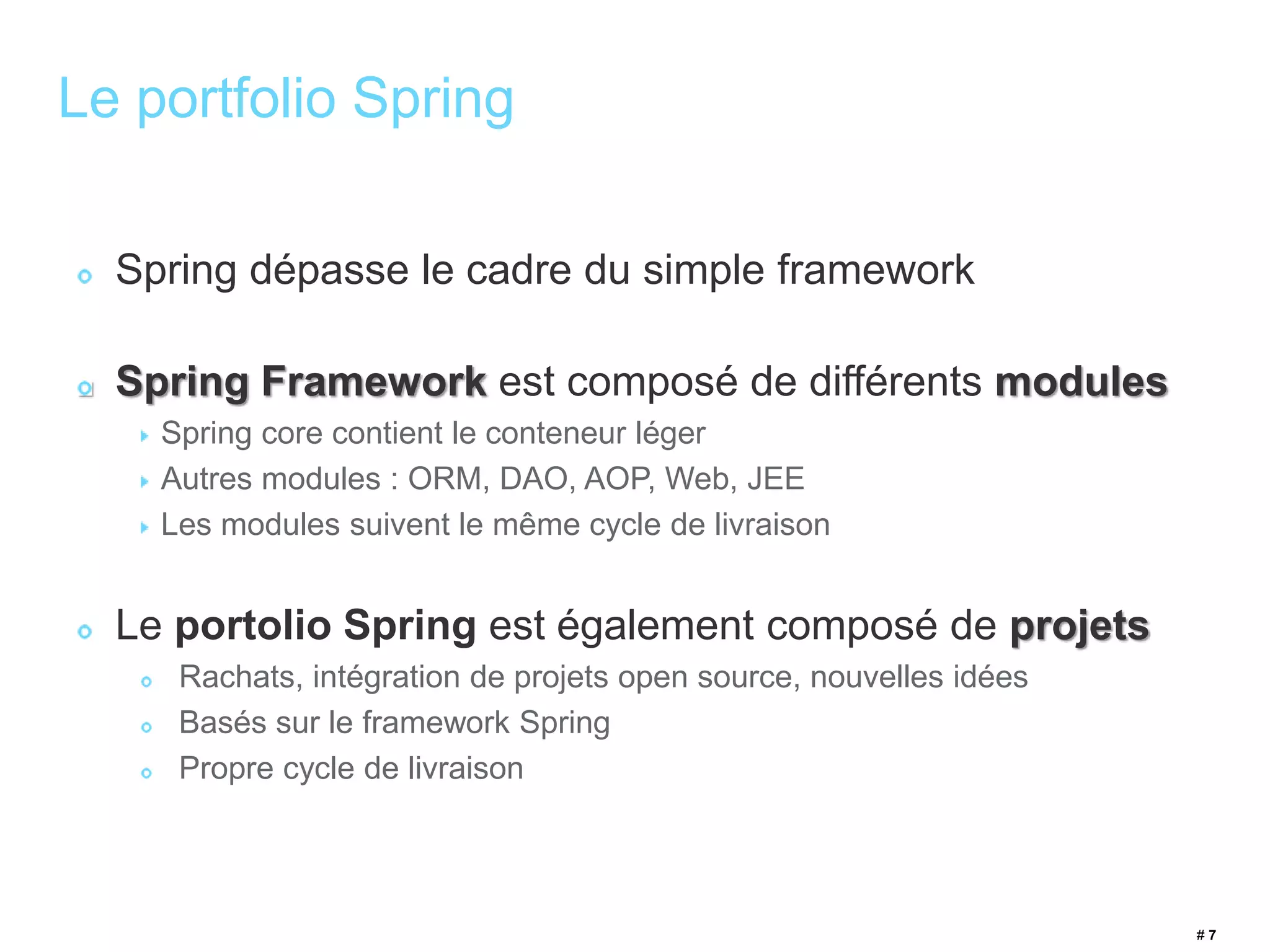 # 7 
Le portfolio Spring 
Spring dépasse le cadre du simple framework 
Spring Framework est composé de différents modules 
Spring core contient le conteneur léger 
Autres modules : ORM, DAO, AOP, Web, JEE 
Les modules suivent le même cycle de livraison 
Le portolio Spring est également composé de projets 
Rachats, intégration de projets open source, nouvelles idées 
Basés sur le framework Spring 
Propre cycle de livraison 
 