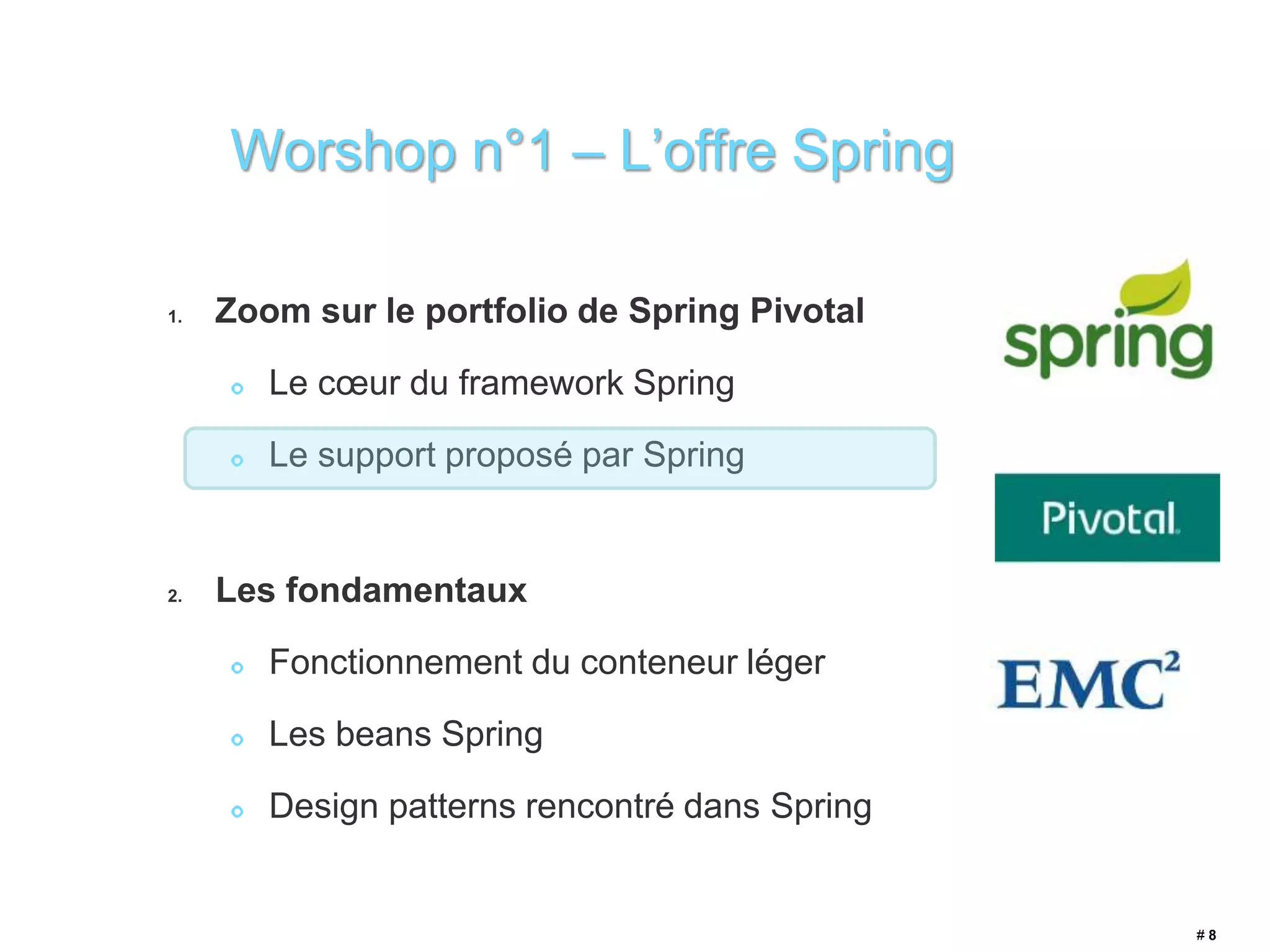 Worshop n°1 – L’offre Spring 
1. Zoom sur le portfolio de Spring Pivotal 
Le coeur du framework Spring 
Le support proposé par Spring 
2. Les fondamentaux 
Fonctionnement du conteneur léger 
Les beans Spring 
Design patterns rencontré dans Spring 
# 8 
 