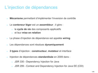 # 18 
L’injection de dépendances 
Mécanisme permettant d’implémenter l’inversion de contrôle 
Le conteneur léger est un assembleur ; il gère : 
le cycle de vie des composants applicatifs 
et leur mise en relation 
La phase d’injection de dépendance est appelée wiring 
Les dépendances sont résolues dynamiquement 
3 types d’injection : constructeur, mutateur et interface 
Injection de dépendances standardisée en 2009 dans : 
JSR 330 - Dependency Injection for Java 
JSR 299 - Context and Dependency Injection for Java EE (CDI) 
 