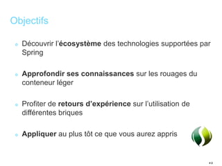 # 2 
Objectifs 
Découvrir l’écosystème des technologies supportées par 
Spring 
Approfondir ses connaissances sur les rouages du 
conteneur léger 
Profiter de retours d’expérience sur l’utilisation de 
différentes briques 
Appliquer au plus tôt ce que vous aurez appris 
 