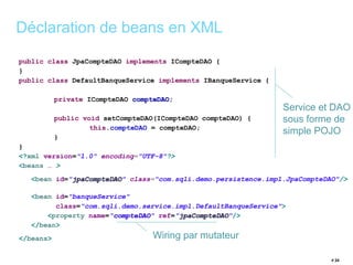 public class JpaCompteDAO implements ICompteDAO { 
} 
public class DefaultBanqueService implements IBanqueService { 
private ICompteDAO compteDAO; 
public void setCompteDAO(ICompteDAO compteDAO) { 
this.compteDAO = compteDAO; 
} 
} 
<?xml version="1.0" encoding="UTF-8"?> 
<beans … > 
<bean id="jpaCompteDAO" class="com.sqli.demo.persistence.impl.JpaCompteDAO"/> 
<bean id="banqueService" 
class="com.sqli.demo.service.impl.DefaultBanqueService"> 
<property name="compteDAO" ref="jpaCompteDAO"/> 
</bean> 
</beans> 
# 24 
Déclaration de beans en XML 
Service et DAO 
sous forme de 
simple POJO 
Wiring par mutateur 
 