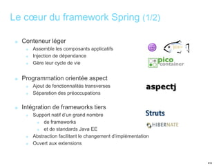 # 5 
Le coeur du framework Spring (1/2) 
Conteneur léger 
Assemble les composants applicatifs 
Injection de dépendance 
Gère leur cycle de vie 
Programmation orientée aspect 
Ajout de fonctionnalités transverses 
Séparation des préoccupations 
Intégration de frameworks tiers 
Support natif d’un grand nombre 
de frameworks 
et de standards Java EE 
Abstraction facilitant le changement d’implémentation 
Ouvert aux extensions 
 