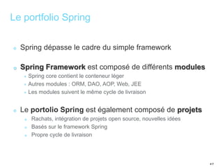 # 7 
Le portfolio Spring 
Spring dépasse le cadre du simple framework 
Spring Framework est composé de différents modules 
Spring core contient le conteneur léger 
Autres modules : ORM, DAO, AOP, Web, JEE 
Les modules suivent le même cycle de livraison 
Le portolio Spring est également composé de projets 
Rachats, intégration de projets open source, nouvelles idées 
Basés sur le framework Spring 
Propre cycle de livraison 
 