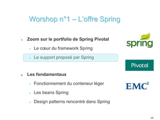 Worshop n°1 – L’offre Spring 
1. Zoom sur le portfolio de Spring Pivotal 
Le coeur du framework Spring 
Le support proposé par Spring 
2. Les fondamentaux 
Fonctionnement du conteneur léger 
Les beans Spring 
Design patterns rencontré dans Spring 
# 8 
 