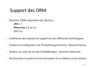 # 10 
Support des ORM 
Solutions ORM supportées par Spring 4 : 
JPA 2.1 
Hibernate 3.6 et 4.x 
JDO 2.x 
Cohérence des classes de support de ces différentes technologies 
Création et configuration de l’EntityManagerFactory / SessionFactory 
Gestion du cycle de vie des EntityManager / sessions Hibernate 
Synchronise l’ouverture d’une transaction et la création d’une session 
 