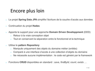 # 13 
Encore plus loin 
Le projet Spring Data JPA simplifie l’écriture de la couche d’accès aux données 
Continuation du projet Hades 
Apporte le support pour une approche Domain Driven Developpment (DDD) 
Retour à la vraie conception objet 
Tout en conservant la séparation entre le fonctionnel et la technique 
Utilise le pattern Repository 
Manipule uniquement des objets du domaine métier (entités) 
Comparé à une interface d’accès à une collection d’objets du domaine 
Ne nécessite aucune implémentation : le code est généré par le framework 
Fonctions CRUD disponibles en standard : save, findById, count, exists … 
 