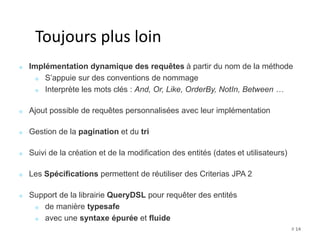 # 14 
Toujours plus loin 
Implémentation dynamique des requêtes à partir du nom de la méthode 
S’appuie sur des conventions de nommage 
Interprète les mots clés : And, Or, Like, OrderBy, NotIn, Between … 
Ajout possible de requêtes personnalisées avec leur implémentation 
Gestion de la pagination et du tri 
Suivi de la création et de la modification des entités (dates et utilisateurs) 
Les Spécifications permettent de réutiliser des Criterias JPA 2 
Support de la librairie QueryDSL pour requêter des entités 
de manière typesafe 
avec une syntaxe épurée et fluide 
 