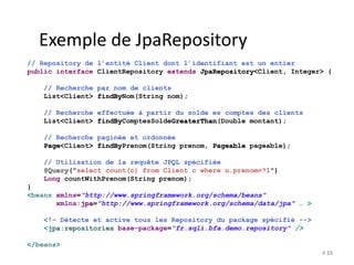 # 15 
Exemple de JpaRepository 
// Repository de l’entité Client dont l’identifiant est un entier 
public interface ClientRepository extends JpaRepository<Client, Integer> { 
// Recherche par nom de clients 
List<Client> findByNom(String nom); 
// Recherche effectuée à partir du solde es comptes des clients 
List<Client> findByComptesSoldeGreaterThan(Double montant); 
// Recherche paginée et ordonnée 
Page<Client> findByPrenom(String prenom, Pageable pageable); 
// Utilisation de la requête JPQL spécifiée 
@Query("select count(c) from Client c where u.prenom=?1") 
Long countWithPrenom(String prenom); 
} 
<beans xmlns="http://www.springframework.org/schema/beans" 
xmlns:jpa="http://www.springframework.org/schema/data/jpa" … > 
<!– Détecte et active tous les Repository du package spécifié --> 
<jpa:repositories base-package="fr.sqli.bfa.demo.repository" /> 
</beans> 
 