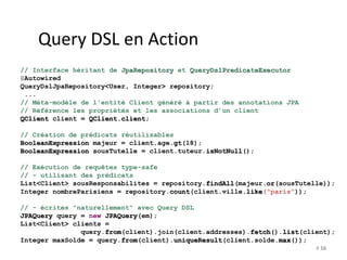 # 16 
Query DSL en Action 
// Interface héritant de JpaRepository et QueryDslPredicateExecutor 
@Autowired 
QueryDslJpaRepository<User, Integer> repository; 
... 
// Méta-modèle de l'entité Client généré à partir des annotations JPA 
// Référence les propriétés et les associations d’un client 
QClient client = QClient.client; 
// Création de prédicats réutilisables 
BooleanExpression majeur = client.age.gt(18); 
BooleanExpression sousTutelle = client.tuteur.isNotNull(); 
// Exécution de requêtes type-safe 
// - utilisant des prédicats 
List<Client> sousResponsabilites = repository.findAll(majeur.or(sousTutelle)); 
Integer nombreParisiens = repository.count(client.ville.like("paris")); 
// - écrites "naturellement" avec Query DSL 
JPAQuery query = new JPAQuery(em); 
List<Client> clients = 
query.from(client).join(client.addresses).fetch().list(client); 
Integer maxSolde = query.from(client).uniqueResult(client.solde.max()); 
 