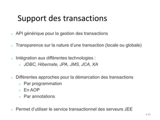# 17 
Support des transactions 
API générique pour la gestion des transactions 
Transparence sur la nature d’une transaction (locale ou globale) 
Intégration aux différentes technologies : 
JDBC, Hibernate, JPA, JMS, JCA, XA 
Différentes approches pour la démarcation des transactions 
Par programmation 
En AOP 
Par annotations 
Permet d’utiliser le service transactionnel des serveurs JEE 
 