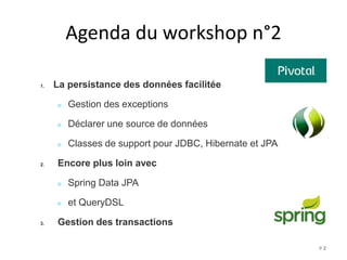Agenda du workshop n°2 
1. La persistance des données facilitée 
Gestion des exceptions 
Déclarer une source de données 
Classes de support pour JDBC, Hibernate et JPA 
2. Encore plus loin avec 
Spring Data JPA 
et QueryDSL 
3. Gestion des transactions 
# 2 
 