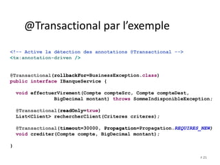 # 21 
@Transactional par l’exemple 
<!-- Active la détection des annotations @Transactional --> 
<tx:annotation-driven /> 
@Transactional(rollbackFor=BusinessException.class) 
public interface IBanqueService { 
void effectuerVirement(Compte compteSrc, Compte compteDest, 
BigDecimal montant) throws SommeIndisponibleException; 
@Transactional(readOnly=true) 
List<Client> rechercherClient(Criteres criteres); 
@Transactional(timeout=30000, Propagation=Propagation.REQUIRES_NEW) 
void crediter(Compte compte, BigDecimal montant); 
} 
 