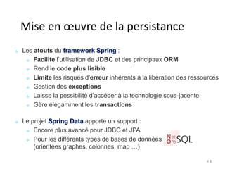 Mise en oeuvre de la persistance 
Les atouts du framework Spring : 
Facilite l’utilisation de JDBC et des principaux ORM 
Rend le code plus lisible 
Limite les risques d’erreur inhérents à la libération des ressources 
Gestion des exceptions 
Laisse la possibilité d’accéder à la technologie sous-jacente 
Gère élégamment les transactions 
Le projet Spring Data apporte un support : 
Encore plus avancé pour JDBC et JPA 
Pour les différents types de bases de données 
(orientées graphes, colonnes, map …) 
# 3 
 
