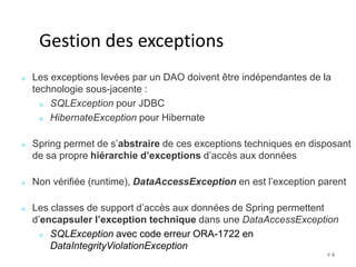 # 4 
Gestion des exceptions 
Les exceptions levées par un DAO doivent être indépendantes de la 
technologie sous-jacente : 
SQLException pour JDBC 
HibernateException pour Hibernate 
Spring permet de s’abstraire de ces exceptions techniques en disposant 
de sa propre hiérarchie d’exceptions d’accès aux données 
Non vérifiée (runtime), DataAccessException en est l’exception parent 
Les classes de support d’accès aux données de Spring permettent 
d’encapsuler l’exception technique dans une DataAccessException 
SQLException avec code erreur ORA-1722 en 
DataIntegrityViolationException 
 