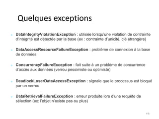 # 5 
Quelques exceptions 
DataIntegrityViolationException : utilisée lorsqu’une violation de contrainte 
d'intégrité est détectée par la base (ex : contrainte d’unicité, clé étrangère) 
DataAccessResourceFailureException : problème de connexion à la base 
de données 
ConcurrencyFailureException : fait suite à un problème de concurrence 
d’accès aux données (verrou pessimiste ou optimiste) 
DeadlockLoserDataAccessException : signale que le processus est bloqué 
par un verrou 
DataRetrievalFailureException : erreur produite lors d’une requête de 
sélection (ex: l’objet n’existe pas ou plus) 
 