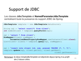 # 9 
Support de JDBC 
Les classes JdbcTemplate et NamedParameterJdbcTemplate 
centralisent toute la puissance du support JDBC de Spring. 
JdbcTemplate template = new JdbcTemplate(dataSource); 
String sql = "select count(*) from client"; 
int nombreClient = template.queryForInt(sql); 
sql = "select * from client"; 
RowMapper<Client> rowMapper = 
ParameterizedBeanPropertyRowMapper.newInstance(Client.class); 
List<Client> clients = template.query(sql, rowMapper); 
sql = "insert into client (id, nom, prenom) VALUES (?, ?, ?)"; 
template.update(sql, client.getId(), client.getNom(), 
client.getPrenom()); 
Remarque: la classe SimpleJdbcTemplate est dépréciée depuis Spring 3 au profit 
des 2 classes citées. 
 