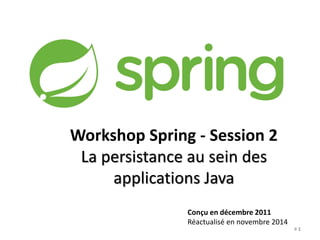 Workshop Spring - Session 2 
La persistance au sein des 
applications Java 
Conçu en décembre 2011 
Réactualisé en novembre 2014 
# 1 
 