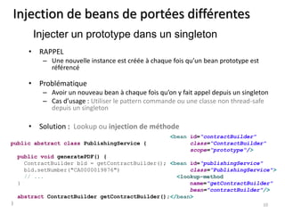 Injection de beans de portées différentes 
• RAPPEL 
– Une nouvelle instance est créée à chaque fois qu’un bean prototype est 
référencé 
• Problématique 
– Avoir un nouveau bean à chaque fois qu’on y fait appel depuis un singleton 
– Cas d’usage : Utiliser le pattern commande ou une classe non thread-safe 
depuis un singleton 
• Solution : Lookup ou injection de méthode 
10 
Injecter un prototype dans un singleton 
<bean id=“contractBuilder" 
class=“ContractBuilder" 
scope=“prototype“/> 
<bean id=“publishingService" 
class=“PublishingService"> 
<lookup-method 
name="getContractBuilder" 
bean="contractBuilder"/> 
</bean> 
public abstract class PublishingService { 
public void generatePDF() { 
ContractBuilder bld = getContractBuilder(); 
bld.setNumber("CA0000019876") 
// ... 
} 
abstract ContractBuilder getContractBuilder(); 
} 
 