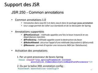 Support des JSR 
• Common annotations 1.0 
• Introduites dans Java EE 5 et dans Java 6 dans le package javax.annotation 
• Leur usage permet de coller aux standards et de se découpler de Spring 
• Annotations supportées 
• @PostConstruct : méthode appelée une fois le bean instancié et ses 
dépendances injectées 
• @PreDestroy : méthode appelée avant la destruction du bean 
• @RolesAllowed : sécurise l’appel d’une méthode (équivalent à @Secured) 
• @Resource : permet d’injecter une ressource JNDI (ex: DataSource) 
• Activation des annotations 
1. Par un post processeur de beans Spring 
<bean class="org.springframework.context. 
annotation.CommonAnnotationBeanPostProcessor"/> 
2. Ou par la balise XML annotation-config : 
<context:annotation-config/> 
11 
JSR 250 - Common annotations 
 