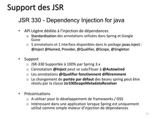 Support des JSR 
• API Légère dédiée à l’injection de dépendances 
o Standardisation des annotations utilisées dans Spring et Google 
Guice 
o 5 annotations et 1 interface disponibles dans le package javax.inject : 
@Inject @Named, Provider, @Qualifier, @Scope, @Singleton 
• Support 
o JSR-330 Supportée à 100% par Spring 3.x 
o L’annotation @Inject peut se subsTituer à @Autowired 
o Les annotations @Qualifier fonctionnent différemment 
o Le changement de portée par défaut des beans spring peut être 
résolu par la classe Jsr330ScopeMetadataResolver 
• Préconisations 
o A utiliser pour le développement de frameworks / OSS 
o Intéressant dans une application lorsque Spring est uniquement 
utilisé comme simple moteur d’injection de dépendances 
12 
JSR 330 - Dependency Injection for java 
 
