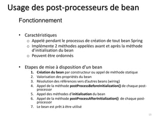 Usage des post-processeurs de bean 
• Caractéristiques 
o Appelé pendant le processus de création de tout bean Spring 
o Implémente 2 méthodes appelées avant et après la méthode 
d’initialisation du bean 
o Peuvent être ordonnés 
• Etapes de mise à disposition d’un bean 
1. Création du bean par constructeur ou appel de méthode statique 
2. Valorisation des propriétés du bean 
3. Résolution des références vers d’autres beans (wiring) 
4. Appel de la méthode postProcessBeforeInitialization() de chaque post-processor 
5. Appel des méthodes d’initialisation du bean 
6. Appel de la méthode postProcessAfterInitialization() de chaque post-processor 
7. Le bean est prêt à être utilisé 
13 
Fonctionnement 
 