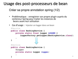 Usage des post-processeurs de bean 
• Problématique : enregistrer son propre plugin auprès du 
conteneur Spring pour traiter les instances de 
beans avant leur utilisation 
• Cas d’usage : Injecter un logger dans un bean 
15 
Créer sa propre annotation spring (1/2) 
@Service 
public class BankingService { 
private static final Logger LOGGER = 
LoggerFactory.getLogger(BankingService.class); 
… 
} 
@Service 
public class BankingService { 
@Logger 
private static Logger logger; 
… 
} 
 