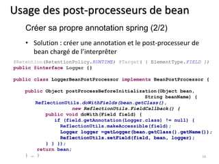 Usage des post-processeurs de bean 
Créer sa propre annotation spring (2/2) 
• Solution : créer une annotation et le post-processeur de 
bean chargé de l’interprêter 
@Retention(RetentionPolicy.RUNTIME) @Target( { ElementType.FIELD }) 
public @interface Logger {} 
public class LoggerBeanPostProcessor implements BeanPostProcessor { 
16 
public Object postProcessBeforeInitialization(Object bean, 
String beanName) { 
ReflectionUtils.doWithFields(bean.getClass(), 
new ReflectionUtils.FieldCallback() { 
public void doWith(Field field) { 
if (field.getAnnotation(Logger.class) != null) { 
ReflectionUtils.makeAccessible(field); 
Logger logger =getLogger(bean.getClass().getName()); 
ReflectionUtils.setField(field, bean, logger); 
} } }); 
return bean; 
} … } 
 